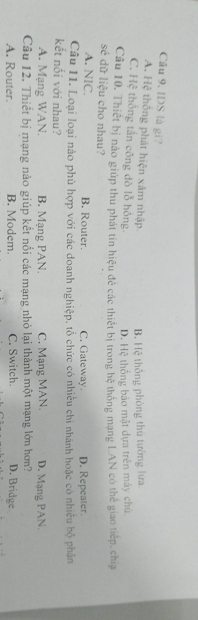 Câu 9, IDS là gì?
A. Hệ thông phát hiện xâm nhập.
B. Hệ thông phòng thủ tường lửa
C. Hệ thống tấn công dò lỗ hồng.
D. Hệ thống bảo mật dựa trên máy chủ.
Câu 10. Thiết bị nào giúp thu phát tín hiệu đê các thiết bị trong hệ thống mạng LAN có thể giao tiếp, chia
sẻ dữ liệu cho nhau?
A. NIC. B. Router. C. Gateway. D. Repeater.
Câu 11. Loại loại nào phù hợp với các doanh nghiệp. tổ chức có nhiều chi nhánh hoặc có nhiều bộ phân
kết nối với nhau?
A. Mạng WAN. B. Mạng PAN. C. Mạng MAN. D. Mạng PAN.
Câu 12. Thiết bị mạng nào giúp kết nối các mạng nhỏ lại thành một mạng lớn hơn?
A. Router. B. Modem. C. Switch. D. Bridge