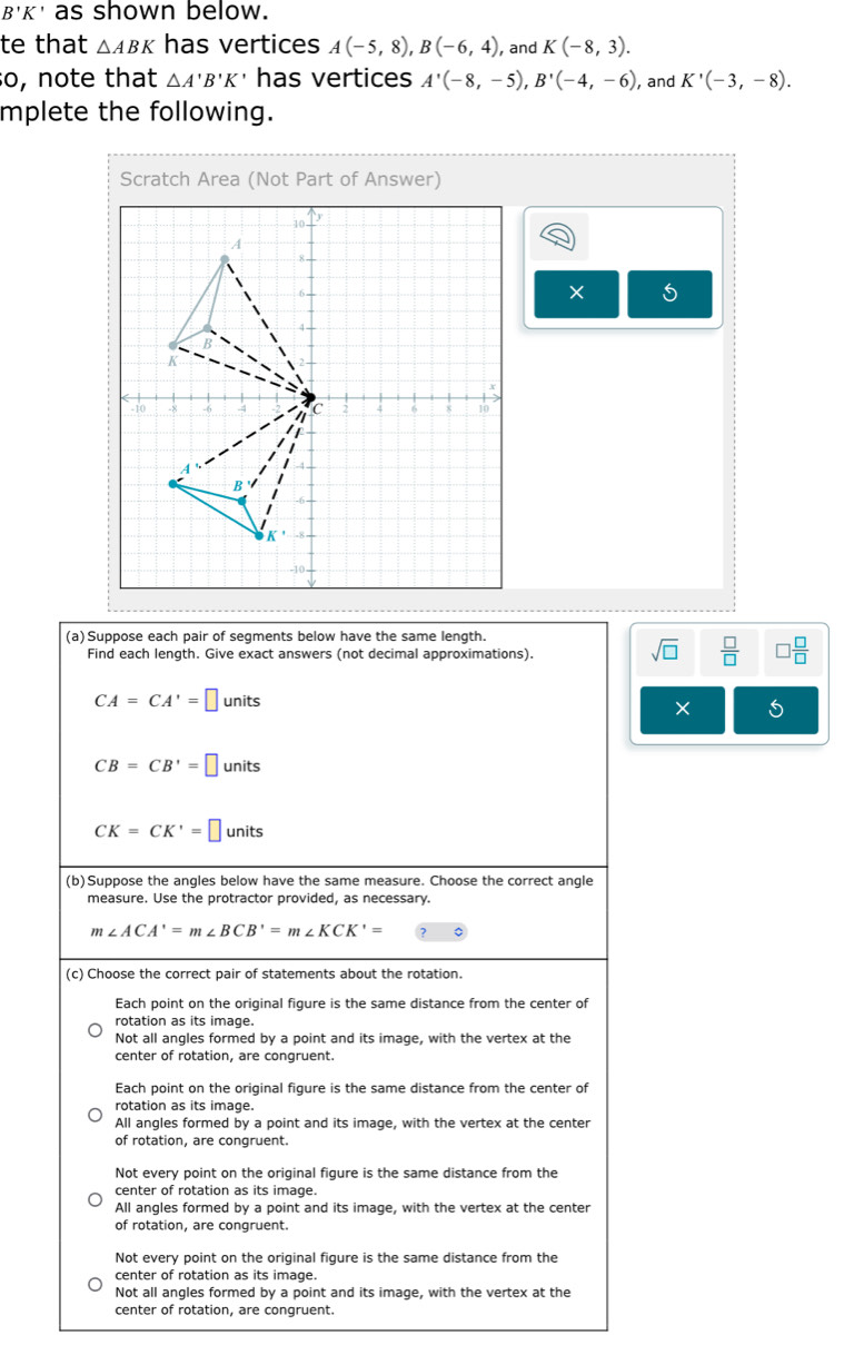 B'K as shown below.
te that △ ABK has vertices A(-5,8), B(-6,4) , and K(-8,3). 
so, note that △ A'B'K · has vertices A'(-8,-5), B'(-4,-6) , and K'(-3,-8). 
mplete the following.
Scratch Area (Not Part of Answer)
5
(a)Suppose each pair of segments below have the same length.
Find each length. Give exact answers (not decimal approximations).
sqrt(□ )  □ /□   □  □ /□  
CA=CA'=□ units
CB=CB'=□ units
CK=CK'=□ units
(b)Suppose the angles below have the same measure. Choose the correct angle
measure. Use the protractor provided, as necessary.
m∠ ACA'=m∠ BCB'=m∠ KCK'=
(c) Choose the correct pair of statements about the rotation.
Each point on the original figure is the same distance from the center of
rotation as its image.
Not all angles formed by a point and its image, with the vertex at the
center of rotation, are congruent.
Each point on the original figure is the same distance from the center of
rotation as its image.
All angles formed by a point and its image, with the vertex at the center
of rotation, are congruent.
Not every point on the original figure is the same distance from the
center of rotation as its image.
All angles formed by a point and its image, with the vertex at the center
of rotation, are congruent.
Not every point on the original figure is the same distance from the
center of rotation as its image.
Not all angles formed by a point and its image, with the vertex at the
center of rotation, are congruent.