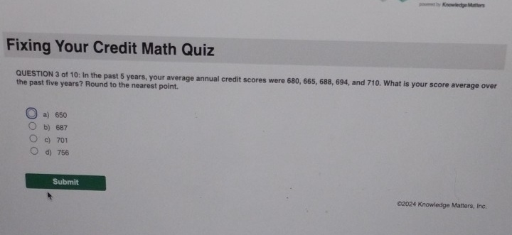 Knowledge Matters
Fixing Your Credit Math Quiz
QUESTION 3 of 10: In the past 5 years, your average annual credit scores were 680, 665, 688, 694, and 710. What is your score average over
the past five years? Round to the nearest point.
a) 650
b) 687
c) 701
d) 756
Submit
©2024 Knowledge Matters, Inc.