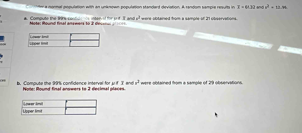 Consider a normal population with an unknown population standard deviation. A random sample results in overline x=61.32 and s^2=12.96. 
a. Compute the 99% confidence interval for μ if overline x and s^2 were obtained from a sample of 21 observations. 
Note: Round final answers to 2 decimal places. 
ook 
at 
ces b. Compute the 99% confidence interval for μ if overline x and s^2 were obtained from a sample of 29 observations. 
Note: Round final answers to 2 decimal places.