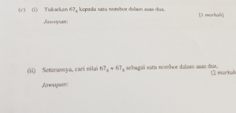 Tukarkan 67_8 kepada satu nombor dalam asas dua. 
[1 markah] 
Jawapan: 
(ii) Seterusnya, cari nilai 67_8+67_8 sebagai satu nombor dalam asas dua. 
2 markah 
Jawapan: