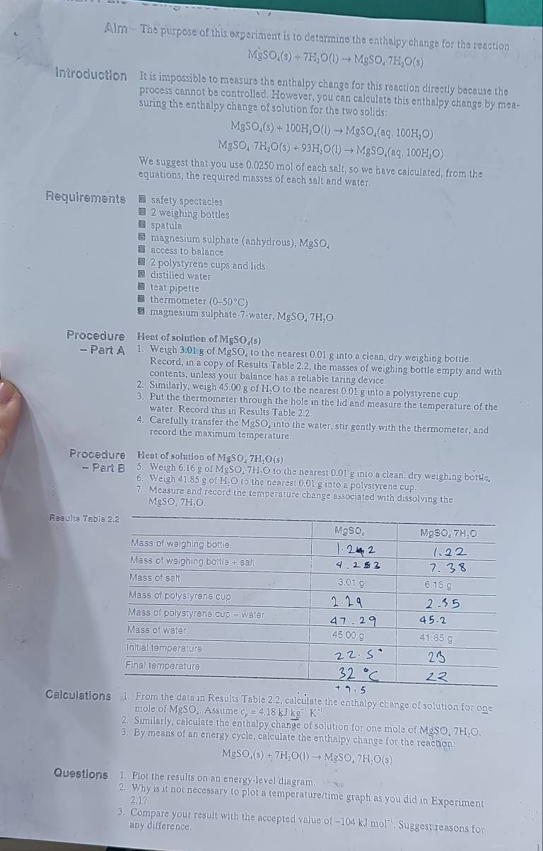 Alm - The purpose of this experiment is to determine the enthalpy change for the reaction
MgSO_4(s)+7H_2O(l)to MgSO_47H_2O(s)
introduction It is impossible to measure the enthalpy change for this reaction directly because the
process cannot be controlled. However, you can calculate this enthalpy change by mea-
suring the enthalpy change of solution for the two solids:
MgSO_4(s)+100H_2O(l)to MgSO_4(aq,100H_2O)
MgSO_4· 7H_2O(s)+93H_2O(l)to MgSO_4(aq,100H_2O)
We suggest that you use 0.0250 mol of each salt, so we have calculated, from the
equations, the required masses of each salt and water.
Requirements  safety spectacles
■ 2 weighing bottles
spatula
magnesium sulphate (anhydrous), MgSO.
access to balance
2 polystyrene cups and lids
distilled water
teat pipette
thermometer (0-50°C)
B magnesium sulphate-7-water.MgSO_4· 7H_2O
Procedure Heat of solution of MgSO₄(s)
- Part A 1. Weigh 3.01 g of MgSO, to the nearest 0.01 g into a clean, dry weighing bottle.
Record, in a copy of Results Table 2.2, the masses of weighing bottle empty and with
contents, unless your balance has a reliable taring device.
2. Similarly, weigh 45.00 g of H,O to the nearest 0.01 g into a polystyrene cup.
3. Put the thermometer through the hole in the lid and measure the temperature of the
water. Record this in Results Table 2.2.
4. Carefully transfer the MgSO, into the water, stir gently with the thermometer, and
record the maximum temperature.
Procedure Heat of solution of MgSO₃ 7H₂O(s)
- Part B 5. Weigh 6.16 g of MgSO,·7H,O to the nearest 0.01 g into a clean, dry weighing bottle,
6. Weigh 41.85 g of H,O to the nearest 0.01 g into a polystyrene cup
7. Measure and record the temperature change associated with dissolving the
MgSO,-7H,O.
Results Tab
Calculations 1. From the data in Results Table 2.2, calculate the enthalpy change of solution for one
mole of MgSO,. Assume c_p=4.18 kJ kg K^(-1).
2. Similarly, calculate the enthalpy change of solution for one mole of MgSO, 7H
3. By means of an energy cyol e, calculate the enthalpy change for the reaction
MgSO_4(s)+7H_2O(l)to MgSO_4· 7H_2O(s)
Questions 1. Plot the results on an energy-level diagram.
2. Why is it not necessary to plot a temperature/time graph as you did in Experiment
2.1?
3. Compare your result with the accepted value of-104kJmol^-. Suggest reasons for
any difference.