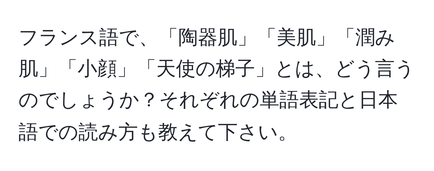 フランス語で、「陶器肌」「美肌」「潤み肌」「小顔」「天使の梯子」とは、どう言うのでしょうか？それぞれの単語表記と日本語での読み方も教えて下さい。