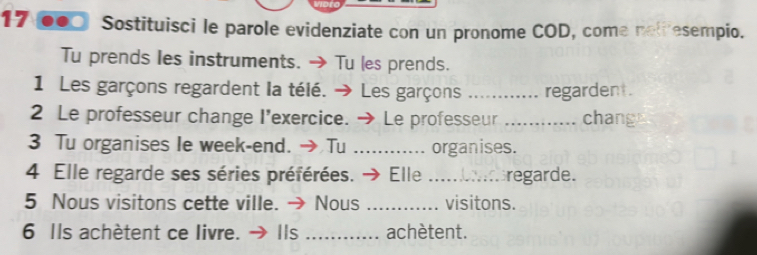 Sostituisci le parole evidenziate con un pronome COD, come netresempio. 
Tu prends les instruments. → Tu les prends. 
1 Les garçons regardent la télé. → Les garçons _regardent. 
2 Le professeur change I'exercice. → Le professeur _chang 
3 Tu organises Ie week-end. → Tu _organises. 
4 Elle regarde ses séries préférées. → Elle _regarde. 
5 Nous visitons cette ville. → Nous _visitons. 
6 Ils achètent ce livre. → Ils _achètent.