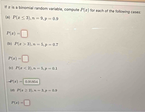 If x is a binomial random variable, compute P(x) for each of the following cases: 
(a) P(x≤ 3), n=9, p=0.9
P(x)=□
(b) P(x>3), n=5, p=0.7
P(x)=□
(c) P(x<2), n=5, p=0.1
- P(x)= 0.91854
(d) P(x≥ 2), n=3, p=0.9
P(x)=□