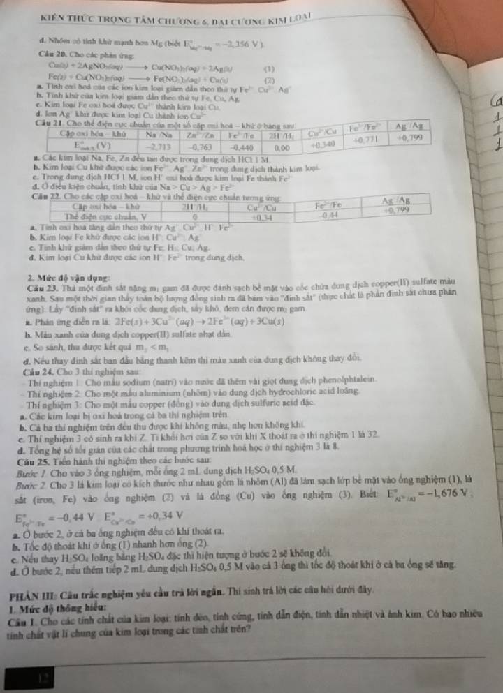 kiên thức trọng tâm chương 6, đại cương kim loại
d. Nhóm có tính khử mạnh bơn Mg; (biết E_ka_2to _1^circ =-2,356V_1
Câu 20, Cho các phản ứng:
Ca(s)+2AgNO_3(aq)to Ca(NO_3)_2(aq)+2Ag(s) (1)
Fe(s)+Ou(NO_1)_2(aq)to Fe(NO_3)_2(aq)+Cu(s)
a. Tình oxi boá của các ion kim loại giám dân theo thứ tự Fe^(2-)Cu^(2+)As^-
h. Tinh khử của kim loại giam dẫn theo thứ tự 1 Fe,Cu,Ag
e. Kim loại Fe cai hoà được Cu^(11) thành kim loại Cu.
d. Iơn Ag khử được kim loại Cu thành ion Cu^(2+)
h Kim loại Cu khữ được các ion Fe^(3-) Ag°,Za^(3+) trong dug dịch thành kim loại.
e. Trong dung dịch I IICI|M H' há được kim loại Fe thánh Fe^2
đ, Ở điều kiện chuản, tính khử của Na>Cu>Ag>Fe^(2+). Kim loại Fe khử được các ion If:Cu^(2+):Ag
e. Tinh khử giám dân theo thứ tự Fe; H:Cu Ag
đ. Kim loại Cu khử được các ion If□ Fe^(2+) trong dung dịch.
2. Mức độ vận dụng:
Cầu 23. Thả một đình sắt nặng m: gam đã được dánh sạch bê mặt vào cốc chữa dung dịch copper(U1) sulfate màu
xanh. Sau một thời gian tháy toán bộ lượng đồng sinh ra đã bam vào ''định sắt'' (thực chát là phản đinh sắt chưa phần
ứng). Lấy ''đinh sát'' ra khôi cốc dung địch, sảy khỏ, đem căn được m: gam
* Phản ứng diễn ra là 2Fe(s)+3Cu^(2-)(aq)to 2Fe^(3-)(aq)+3Cu(s)
h. Máu xanh của dung dịch copper(II) sulfate nhạt dàn
c. So sánh, thu được kết quả m_2
đ. Nếu thay định sắt ban đầu bảng thanh kêm thì màu xanh của dung địch không thay đổi.
Cầu 24, Cho 3 thi nghiệm sau
Thí nghiệm 1. Cho mẫu sodium (natri) vào nước đã thêm vài giọt dung địch phenolphtalein.
Thí nghiệm 2. Cho một mẫu aluminium (nhôm) vào dung dịch hydrochloric acid loàng
Thí nghiệm 3: Cho một mẫu copper (đồng) vào dung địch sulfuric acid đặc.
á. Các kim loại bị oxi hoá trong cá ba thi nghiệm trên
b. Cả ba thí nghiệm trên đều thu được khí không màu, nhẹ hơn không khi
c. Thí nghiệm 3 có sinh ra khí Z. Ti khổi hơi của Z so với khi X thoát ra ở thi nghiệm 1 là 32.
d. Tổng hệ số tối gián của các chất trong phương trình hoá học ở thí nghiệm 3 là 8.
Cầu 25. Tiền hành thi nghiệm theo các bước sau:
Bước 7 Cho vào 3 ổng nghiệm, mỗi ống 2 mL dung dịch H_2SO_40.5 M.
Bước 2. Cho 3 là kim loại có kích thước như nhau gồm là nhôm (Al) đã làm sạch lớp bể mặt vào ống nghiệm (1), là
sắt (iron, Fe) vào ông nghiệm (2) và lá đồng (Cu) vào ống nghiệm  (3). Biết E_Al^(3+)/Al^circ =-1,676V_3
E_fe^(2+Tr_Tr)^circ =-0,44VE^((2n)°=+0,34V)
2 Ở bước 2, ở cá ba ống nghiệm đều có khí thoát ra.
b. Tốc độ thoát khi ở ống (1) nhanh hơn ông (2).
e. Nếu thay H_2SO_4 loăng băng H₂SO₄ đặc thì hiện tượng ở bước 2 sẽ không đổi.
d. Ở bước 2, nếu thêm tiếp 2 mL dung dịch H_2SO_40 5 M vào cả 3 ông thì tốc độ thoát khi ở cả ba ống sẽ tăng.
PHẢN III: Cầu trắc nghiệm yêu cầu trà lời ngắn. Thi sinh trá lời các câu hội dưới đây,
1. Mức độ thông hiểu:
Câu I. Cho các tính chất của kim loại: tính deo, tính cứng, tính dẫn điện, tính dẫn nhiệt và ảnh kim. Có bao nhiều
tính chất vật lí chung của kim loại trong các tính chất trên?
12