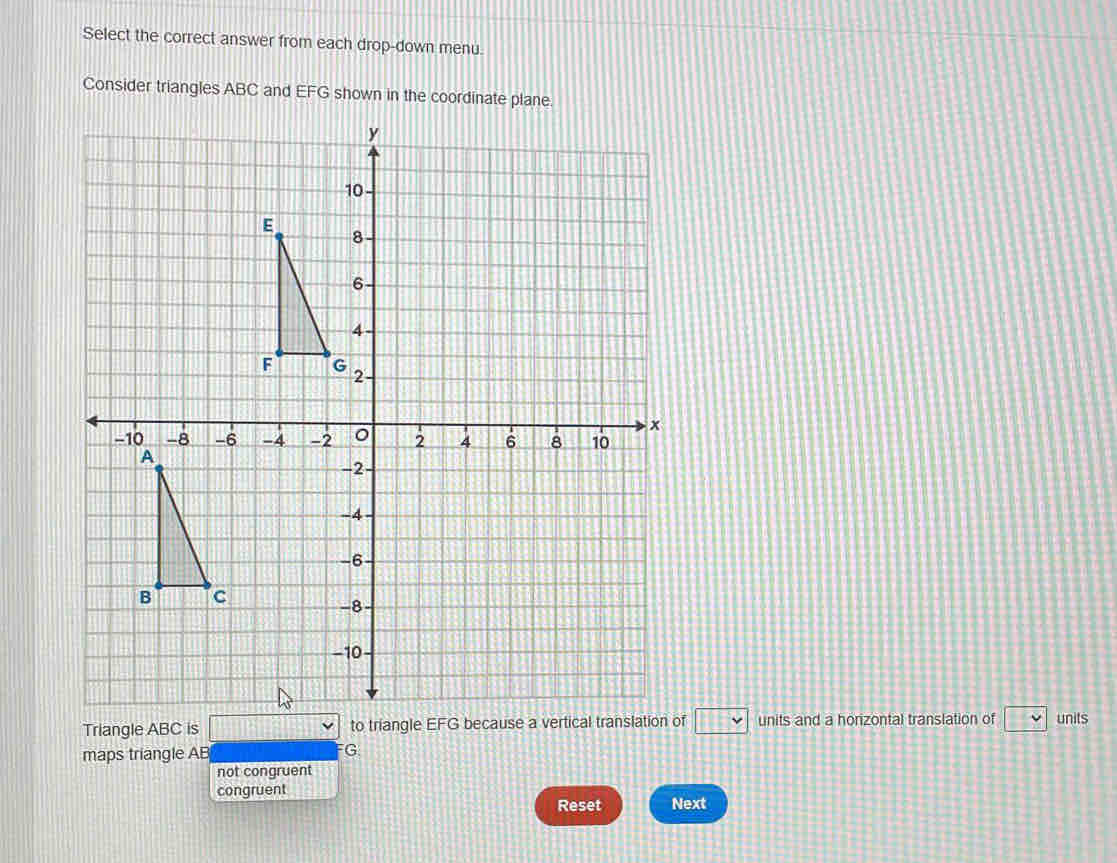 Select the correct answer from each drop-down menu.
Consider triangles ABC and EFG shown in the coordinate plane.
Triangle ABC is □ to triangle EFG because a vertical translation of □ units and a horizontal translation of □ units
maps triangle AB FG
not congruent
congruent
Reset Next