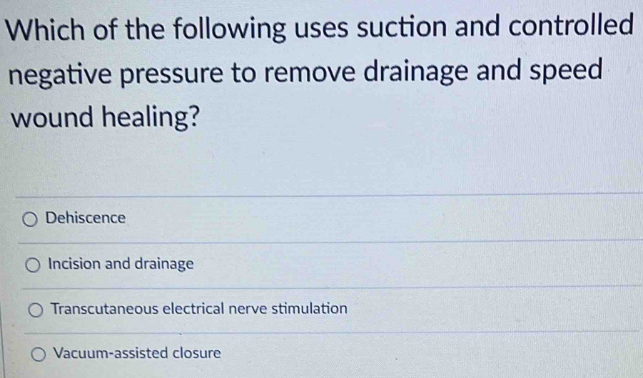 Which of the following uses suction and controlled
negative pressure to remove drainage and speed
wound healing?
Dehiscence
Incision and drainage
Transcutaneous electrical nerve stimulation
Vacuum-assisted closure