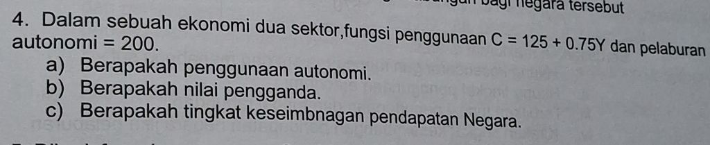 Jagr negará tersebut 
4. Dalam sebuah ekonomi dua sektor,fungsi penggunaan 
autonomi =200. C=125+0.75Y dan pelaburan 
a) Berapakah penggunaan autonomi. 
b) Berapakah nilai pengganda. 
c) Berapakah tingkat keseimbnagan pendapatan Negara.