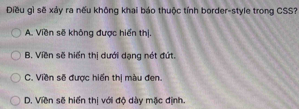 Điều gì sẽ xảy ra nếu không khai báo thuộc tính border-style trong CSS?
A. Viền sẽ không được hiển thị.
B. Viền sẽ hiển thị dưới dạng nét đứt.
C. Viền sẽ được hiển thị màu đen.
D. Viền sẽ hiển thị với độ dày mặc định.