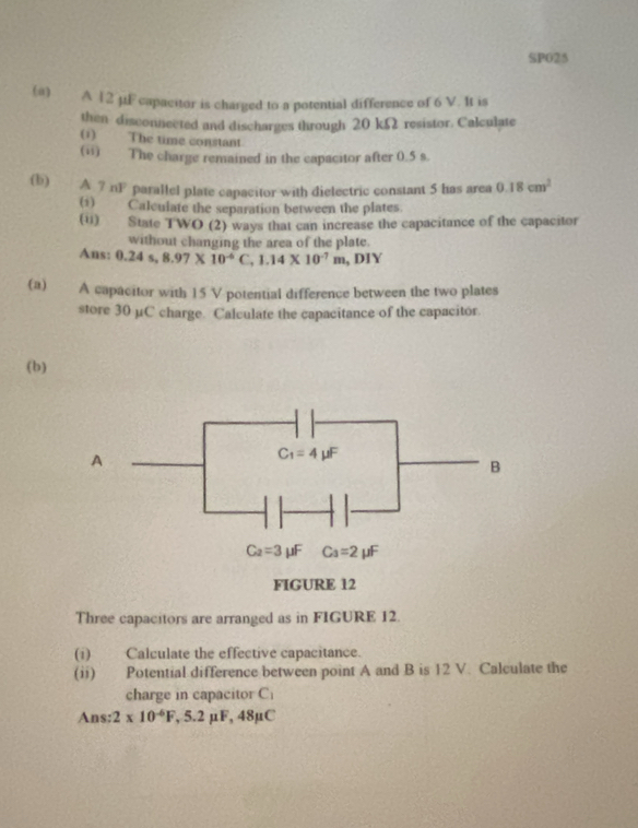 SPO25
(#) A 12 µμF capacitor is charged to a potential difference of 6 V. It is
then disconnected and discharges through 20 kΩ resistor. Calculate
(1) The time constant
(ii) The charge remained in the capacitor after 0.5 s.
(b) A ? nF parallel plate capacitor with dielectric constant 5 has area 0.18cm^2
(1) Calculate the separation between the plates.
(u) State TWO (2) ways that can increase the capacitance of the capacitor
without changing the area of the plate.
Ans: 0.24s,8.97* 10^(-6)C,1.14* 10^(-7)m , DIY
(a) A capacitor with 15 V potential difference between the two plates
store 30 µC charge. Calculate the capacitance of the capacitor.
(b)
Three capacitors are arranged as in FIGURE 12.
(1) Calculate the effective capacitance.
(ii) Potential difference between point A and B is 12 V. Calculate the
charge in capacitor C_1
Ans: 2* 10^(-6)F,5.2mu F,48mu C