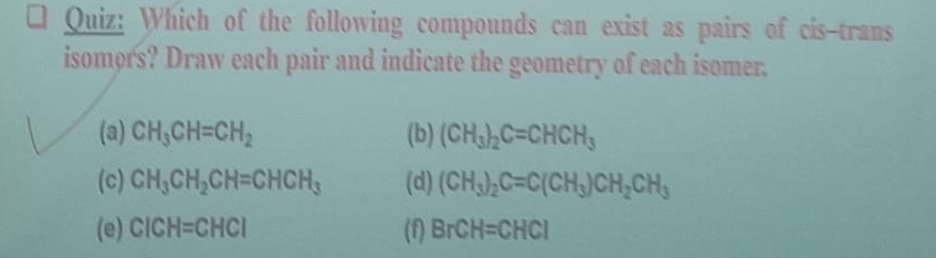 Which of the following compounds can exist as pairs of cis-trans
isomors? Draw each pair and indicate the geometry of each isomer.
(a) CH_3CH=CH_2 (b) (CH_3)_2C=CHCH_3
(c) CH_3CH_2CH=CHCH_3 (d) (CH_3)_2C=C(CH_3)CH_2CH_3
(e) CICH=CHCI (f) BrCH=CHCl