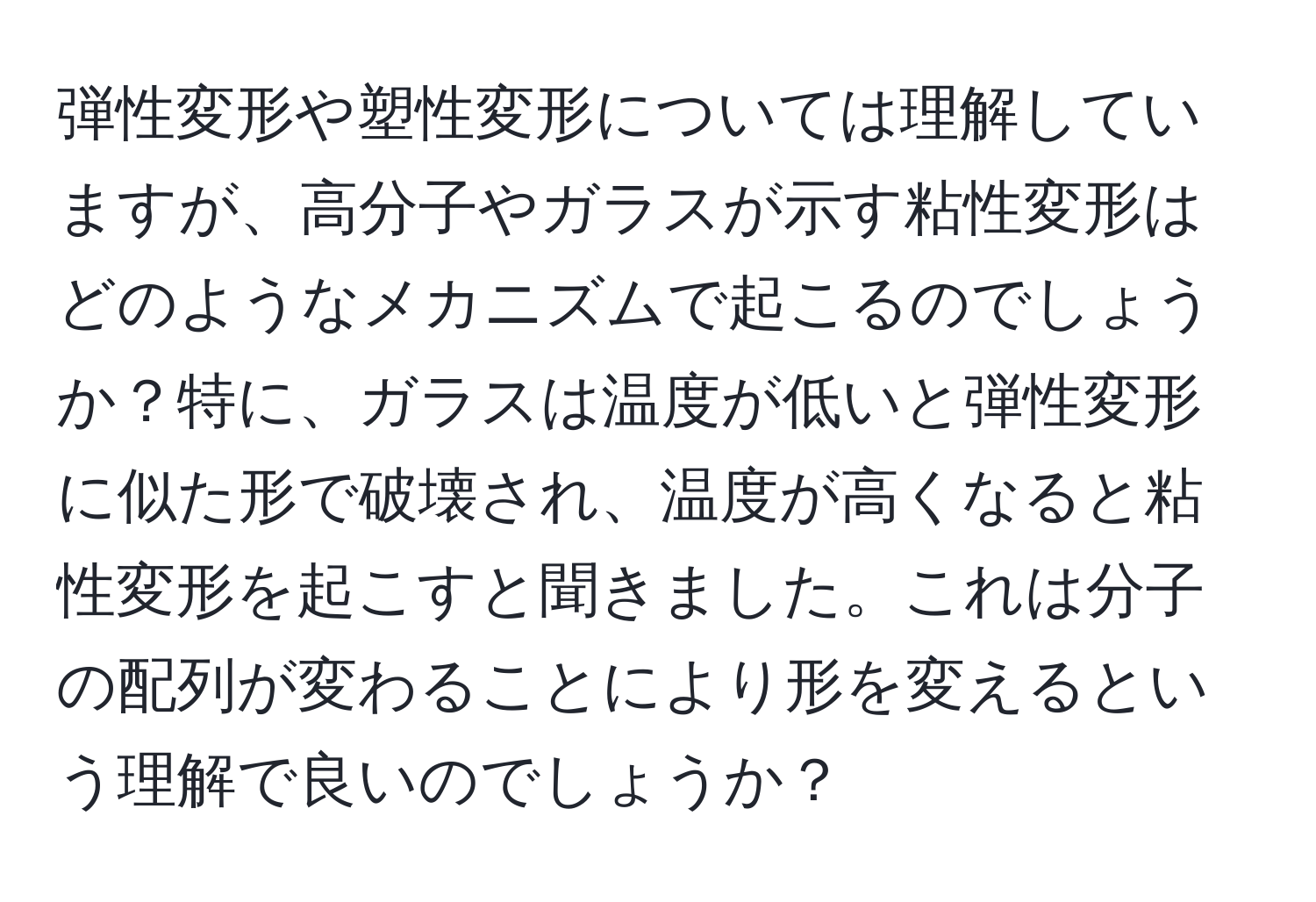 弾性変形や塑性変形については理解していますが、高分子やガラスが示す粘性変形はどのようなメカニズムで起こるのでしょうか？特に、ガラスは温度が低いと弾性変形に似た形で破壊され、温度が高くなると粘性変形を起こすと聞きました。これは分子の配列が変わることにより形を変えるという理解で良いのでしょうか？