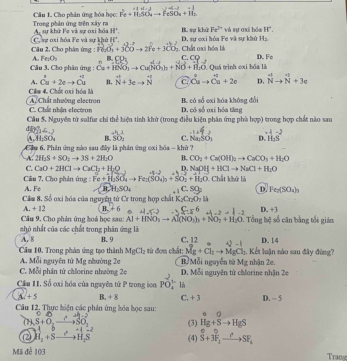 Cho phản ứng hóa học: Fe+H_2SO_4to FeSO_4+H_2.
Trong phản ứng trên xảy ra
A. sự khử Fe và sự oxi hóa H^+. B. sự khử Fe^(2+) và sự oxi hóa H^+.
C. sự oxi hóa Fe và sự khử H^+. D. sự oxi hóa Fe và sự khử H_2.
Câu 2. Cho phản ứng : Fe₂O₃ + 3CO → 2Fe + 3CO₂ . Chất oxi hóa là
A. Fe_2O_3 B. CO_2 C. CQ D. Fe
Câu 3. Cho phản ứng : Cu+HNO_3 to Cu(NO_3)_2+NO+H_2O 0. Quá trình oxi hóa là
±5
A. beginarrayr 0 Cu+2eto Cuendarray B. N+3e beginarrayr +2 Nendarray c beginarrayr 0 Cuto Cuendarray +2e D. ^+5Nto^(+2)+3e
Câu 4. Chất oxi hóa là
A. Chất nhường electron B. có shat O oxi hóa không đổi
C. Chất nhận electron D. có shat O oxi hóa tǎng
Câu 5. Nguyên tử sulfur chỉ thể hiện tính khử (trong điều kiện phản ứng phù hợp) trong hợp chất nào sau
day?
A. H_2SO_4 B. SO_2 C. Na_2SO_3 D. H_2S
Câu 6. Phản ứng nào sau đây là phản ứng oxi hóa - khử ?
A. 2H_2S+SO_2to 3S+2H_2O B. CO_2+Ca(OH)_2to CaCO_3+H_2O
C. CaO+2HClto CaCl_2+H_2O D. NaOH+HClto NaCl+H_2O
Câu 7. Cho phản ứng : Fe+H_2SO_4to Fe_2(SO_4)_3+SO_2+H_2O. Chất khử là
A. Fe B H_2SO_4 C. SO_2 D Fe_2(SO_4)_3
Câu 8. Số oxi hóa của nguyên tử Cr trong hợp chất K_2Cr_2O_7 la
A. + 12 B. +6 C. -6 D. +3
Câu 9. Cho phản ứng hoá học sau: Al+HNO_3to Al(NO_3)_3+NO_2+H_2O. Tổng hệ shat 0 cân bằng tối giản
nhỏ nhất của các chất trong phản ứng là
A, 8 B. 9 C. 12 D. 14
Câu 10. Trong phản ứng tạo thành MgCl_2 từ đơn chất: Mg+Cl_2to MgCl_2. Kết luận nào sau đây đúng?
A. Mỗi nguyên tử Mg nhường 2e B Mỗi nguyễn tử Mg nhận 2e.
C. Mỗi phân tử chlorine nhường 2e D. Mỗi nguyên tử chlorine nhận 2e
Câu 11. Số oxi hóa của nguyên tử P trong ion PO_4^((3-) là
A +5 B. + 8 C. + 3 D. - 5
Câu 12. Thực hiện các phản ứng hóa học sau:
u
(1) S+O,_ l^circ) SO_2 (3) Hg+Sto HgS
(2) H_2+S H_2 (4) S+3F_2xrightarrow t°SF_6 0
Mã đề 103 Trang