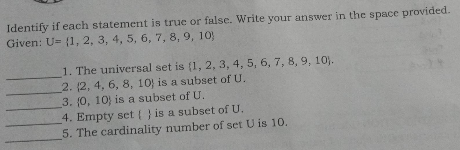 Identify if each statement is true or false. Write your answer in the space provided. 
Given: U= 1,2,3,4,5,6,7,8,9,10
_ 
1. The universal set is  1,2,3,4,5,6,7,8,9,10. 
_ 
2.  2,4,6,8,10 is a subset of U. 
_ 
3.  0,10  is a subset of U. 
4. Empty set   is a subset of U. 
_ 
_5. The cardinality number of set U is 10.