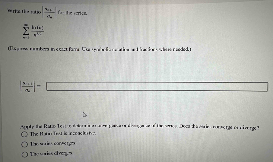 Write the ratio |frac a_n+1a_n| for the series.
sumlimits _(n=3)^(∈fty) ln (n)/n^(3/2) 
(Express numbers in exact form. Use symbolic notation and fractions where needed.)
|frac a_n+1a_n|=□
Apply the Ratio Test to determine convergence or divergence of the series. Does the series converge or diverge?
The Ratio Test is inconclusive.
The series converges.
The series diverges.