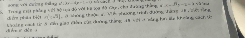 song với đường thắng d:3x-4y+1=0 và cách # một khoi 
. Trong mặt phẳng với hệ tọa độ với hệ tọa độ Oxy, cho đường thằng d:x-sqrt(3)y-2=0 và hai 
điểm phân biệt A(1;sqrt(3)) , B không thuộc đ. Viết phương trình đường thắng AB, biết rằng 
khoảng cách từ B đến giao điểm của đường thẳng AB với # bằng hai lần khoảng cách từ 
điểm B đến d.