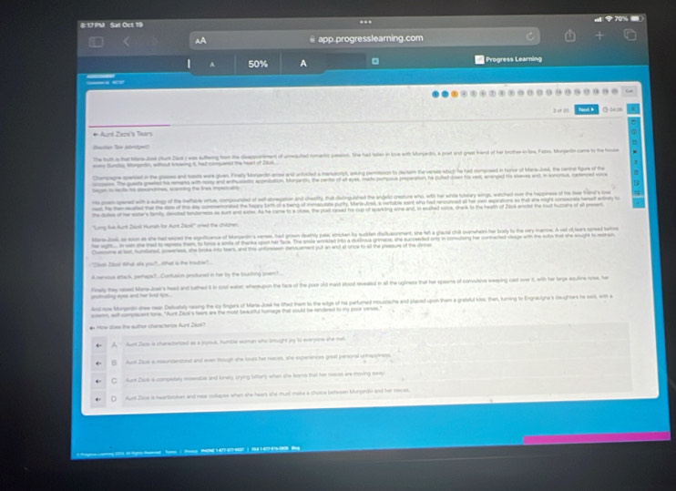 817 PM Sat Oct 19
..
app.progresslearning.com
A 50% A Progress Learning
9 0 5 o9 · o Eart
had m
                  
The tut a that Maredol (Aurt Ziok) was suftering from the disapportment of urreguted romentic passion. She had talen in kose with Monjadn, a poet and great freand of her brother in lew, Fabas, Monantin came to the house
_ Sur Mnein, aout kw t, ha cae the te of Ja
Chompagne spened in the glasss and tats ware given. Finally Morgerdn ense and untided a menuscrpt, eaking perission to decters the venses which he had nomposed in horor of Mana-Josl, the renme figue of the
n. The gueta greted ho remarka with noty and enthusetic aponitation, Morjardin, the cents of all eyes, made portposa proparation, he pulet cown his vast, amanped his slerves and, in sontua, cadenced voce
rs ponopered with a aulngy of the iefable vitue, compouncied of self-abnegation and chastfy that dielinguished the angelo creature who, with her white tubwlary wings, watched over the happiness of tos dear trend a l
et he then recated tha the eas of the day commemonated the hapcy tith of a being of immasutats purty. Mara-Josl, a verfable saint who had rencunced alt hir can aspirations so that she night conseonate henaef entinly to
hedue ot hersater's fimity dested tendemess as aunt and sate. As he came to a close, the post rased his cup of sparkding wine and, in exahed voice, chank to the heath of 2804 andal the but huzahs of at present
'Long tie Auri Zaost Hunsh for Aunt Zasi'' med the chslonen
teretal as soon as she had sated the sgrficence of Monatn'a verses, had grown deathty pule; stricken by sudden disflueomment, she let a glactal chit overwhetn her body to the vary manoew. A wll of lears spoead tao
he sgit. i an she tad to epress them, to toroe a amls of thanka upon her fack. The smle wninided into a dudirous grinace, she succeeded onty in convulsing her contrected shage with the sobe that she sought to metren.
Cusniome at lat, humlaned, posseness, she broke into teans, and this unuressen denouement put an end at once to at the pleasurs of the cnne
'Cal Zsar whet as ya', What is the mat'
A oursous atack, peracs?. Coantason posducest in her by the Sluching poemt.
unmulling eyes and her hd lon. . finely they ased Maa-Joe's head and bathed 6 in cool warec whemupon the face of the poor old maid stood reveated in all the uginess that her spaans of comulsive weeping cast over it, with her large egutine nose, he
d aow Mongerdn doew near Decatay reing the is fngers of Mana Josl he lihed them to the edge of his partumed incustache and placed upon them a grateld kss, then, turing to Engracigna 's daughtes he sas), wm a
smn, suth comptscent tone. "Aunt Zaus's tears are the most beautful homege that could be rendered to my poor verses.
Hoe dos the author cianscteros Aurt 2ios 
Aunt Zaos is chanactned as a ppous. Humbie woman who brought by to everyors she met.
Aurt Ziue a iundensoud and even though she louss her naces, she experences great persinal unhappiness
C Aune Zauk is compelely mossste and konery, crying tatterly when she leams that her mess are moving eea
Aunt Zaze is hearlbrokan and near colkapse when she hears she mual make a choce betesan Monpardn and her maces.
