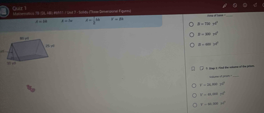 Guiz 1
Mathemitics 7B (IL AB) #6911 / Unit 7 - Solids (Three Dimensional Figures)
A=bh A=lw A= 1/2 bh V=Bh Area of base =_
B=750yd^2
B=300yd^2
B=600yd^2
9. Step 2: Find the volume of the prism.
Volume of prism_
V=24,000yd^2
a
V=48,000yd^2
V=60,000yd^3