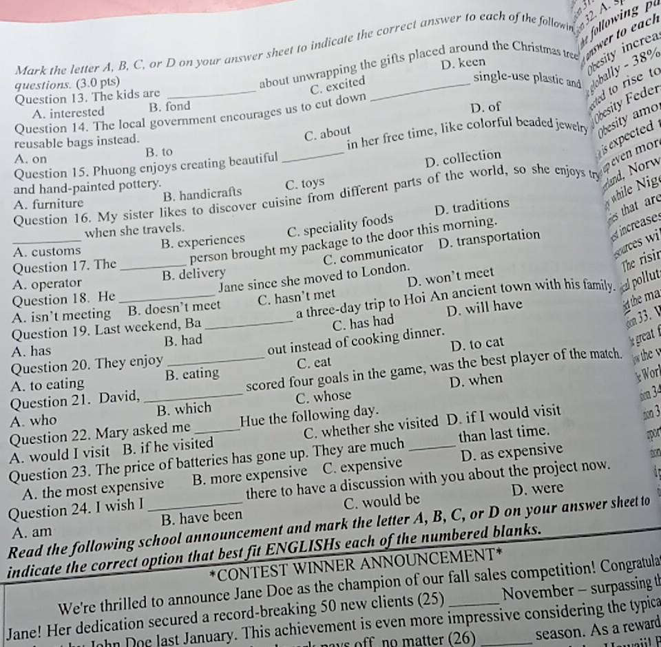 A 
Mark the letter A, B, C, or D on your answer sheet to indicate the correct answer to each of the follow  olwin
D. keen
esity increa
Question 13. The kids are _about unwrapping the gifts placed around the Christmas tree nswer to each
questions. (3.0 pts)
C. excited
single-use plastic and  globaly 8%
esity Feder
A. interested B. fond
D. of
ed to rise to
Question 14. The local government encourages us to cut down
C. about
A. on B. to _in her free time, like colorful beaded jewelry Obesity amo
D. collection
is expected  .
reusable bags instead.
Question 15. Phuong enjoys creating beautiful
Question 16. My sister likes to discover cuisine from different parts of the world, so she enjoys t oeven mon
and hand-painted pottery.
cand, Norw
while Nig
A. furniture B. handicrafts C. toys
es that are
when she travels.
C. speciality foods D. traditions
C. communicator D. transportation est increases
person brought my package to the door this morning.
ources wi
_A. customs B. experiences
Question 17. The_
Jane since she moved to London.
The risir
A. operator B. delivery
A. isn’t meeting B. doesn’t meet C. hasn’t met D. won’t meet
Question 18. He
C. has had D. will have
d the ma
Question 19. Last weekend, Ba_ a three-day trip to Hoi An ancient town with his family.  pollut
cn 33. 
A. has B. had
D. to cat
Question 20. They enjoy out instead of cooking dinner.
D. when
e Worl
A. to eating B. eating C. eat
Question 21. David, _scored four goals in the game, was the best player of the match.  the v
A. who _B. which C. whose
6m 34
Question 22. Mary asked me Hue the following day.
A. would I visit B. if he visited C. whether she visited D. if I would visit
son 3
Question 23. The price of batteries has gone up. They are much _than last time.
spor
A. the most expensive B. more expensive C. expensive D. as expensive
D. were
Question 24. I wish I _there to have a discussion with you about the project now. . 
A. am B. have been C. would be
Read the following school announcement and mark the letter A, B, C, or D on your answer sheet to
indicate the correct option that best fit ENGLISHs each of the numbered blanks.
*CONTEST WINNER ANNOUNCEMENT*
We're thrilled to announce Jane Doe as the champion of our fall sales competition! Congratula
Jane! Her dedication secured a record-breaking 50 new clients (25) __ November - surpassing th
ohn Doe last January. This achievement is even more impressive considering the typica
ays off no matter (26) season. As a reward