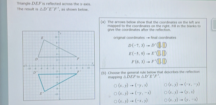 Triangle DEF is reflected across the x-axis.
The result is △ D'E'F' , as shown below.
(a) The arrows below show that the coordinates on the left are
mapped to the coordinates on the right. Fill in the blanks to
give the coordinates after the reflection.
original coordinates → final coordinates
D(-7,3)to D'(□ ,□ )
E(-5,9)to E'(□ ,□ )
F(6,3)to F'(□ ,□ )
(b) Choose the general rule below that describes the reflection
mapping △ DEF to △ D'E'F',
(x,y)to (-y,x) (x,y)to (-x,-y)
(x,y)to (-y,-x) (x,y)to (y,x)
(x,y)to (-x,y) (x,y)to (y,-x)