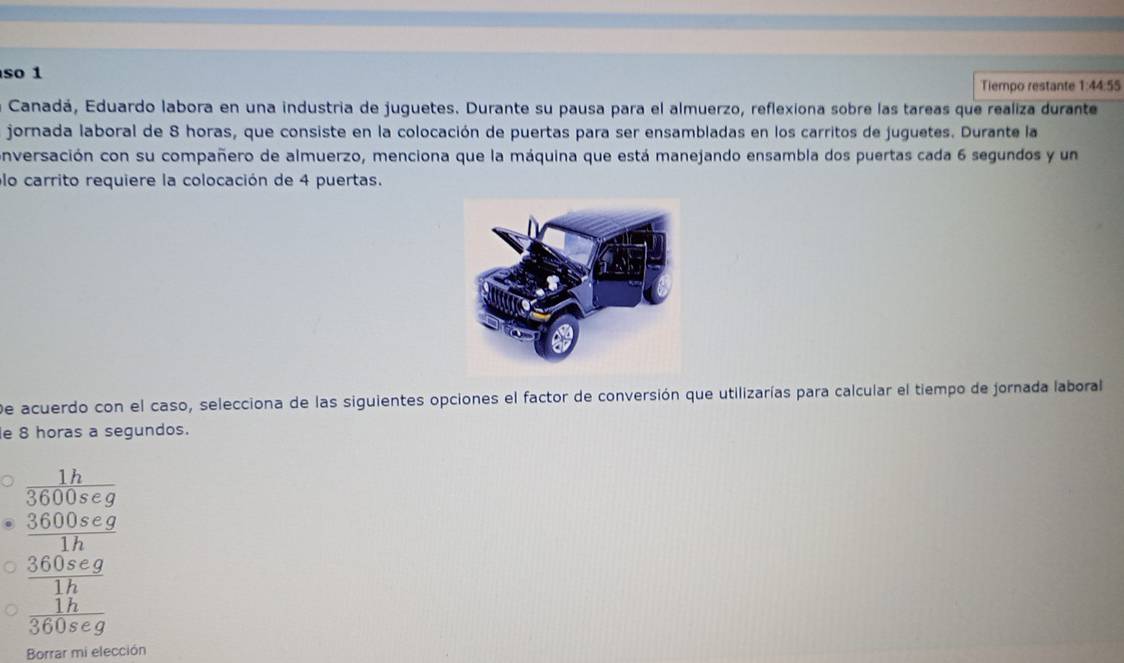 so 1
Tiempo restante 1:44:55
Canadá, Eduardo labora en una industria de juguetes. Durante su pausa para el almuerzo, reflexiona sobre las tareas que realiza durante
jornada laboral de 8 horas, que consiste en la colocación de puertas para ser ensambladas en los carritos de juguetes. Durante la
onversación con su compañero de almuerzo, menciona que la máquina que está manejando ensambla dos puertas cada 6 segundos y un
lo carrito requiere la colocación de 4 puertas.
De acuerdo con el caso, selecciona de las siguientes opciones el factor de conversión que utilizarías para calcular el tiempo de jornada laborall
e 8 horas a segundos.
beginarrayr 1h 3600seg 3600seg hline 1hendarray
frac  360seg/1h  1h/360seg 
Borrar mi elección