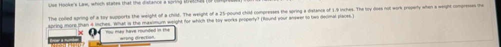 Use Hooke's Law, which states that the distance a spring stretches (or com 
The coiled spring of a toy supports the weight of a child. The weight of a 25-pound child compresses the spring a distance of 1.9 inches. The toy does not work properly when a weight compresses the 
spring more than 4 inches. What is the maximum weight for which the toy works properly? (Round your answer to two decimal places.) 
× You may have rounded in the 
wrong direction.