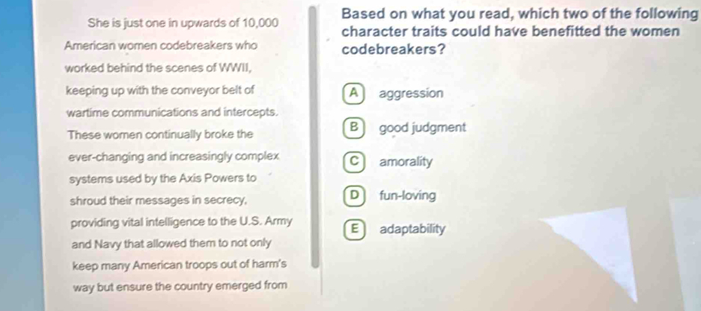 She is just one in upwards of 10,000 Based on what you read, which two of the following
character traits could have benefitted the women
American women codebreakers who codebreakers?
worked behind the scenes of WWII,
keeping up with the conveyor belt of A aggression
wartime communications and intercepts.
These women continually broke the Bgood judgment
ever-changing and increasingly complex C amorality
systems used by the Axis Powers to
shroud their messages in secrecy,
D fun-loving
providing vital intelligence to the U.S. Army E adaptability
and Navy that allowed them to not only
keep many American troops out of harm's
way but ensure the country emerged from