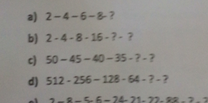 2-4-6-8 ? 
b) 2-4-8-16-?-
c) 50-45-40-35-?- 2 
d) 512-256-128-64-?- ?
2-8-5-6-24-21-22-2