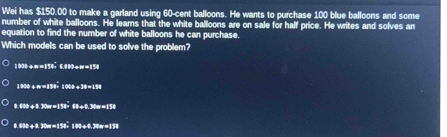 Wei has $150.00 to make a garland using 60-cent balloons. He wants to purchase 100 blue balloons and some
number of white balloons. He learns that the white balloons are on sale for half price. He writes and solves an
equation to find the number of white balloons he can purchase.
Which models can be used to solve the problem?
1000+n=150,6.003+w=15
1000+m=150* 1000+30=150
8.600+0.30m=150* 60+0.30m=150
8.638+8.30m=158; 100+0.30m=158