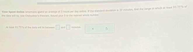 Time Spent Online Americans spend an average of 3 hours per day online. If the standard deviation is 39 minutes, find the range in which at least 93,75% of 
the data will lie. Use Chebyshev's theorem, Round your k to the nearest whole number. 
At least 93.75% of the data will lie between □ and □ minutes. × 5