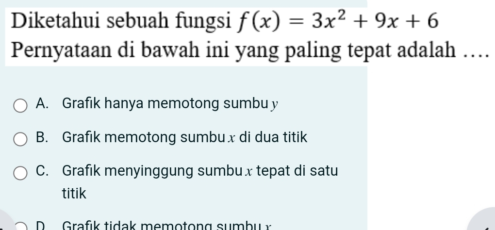 Diketahui sebuah fungsi f(x)=3x^2+9x+6
Pernyataan di bawah ini yang paling tepat adalah …
A. Grafık hanya memotong sumbu y
B. Grafik memotong sumbuxdi dua titik
C. Grafık menyinggung sumbux tepat di satu
titik
D Grafık tidak memotong sumbu x