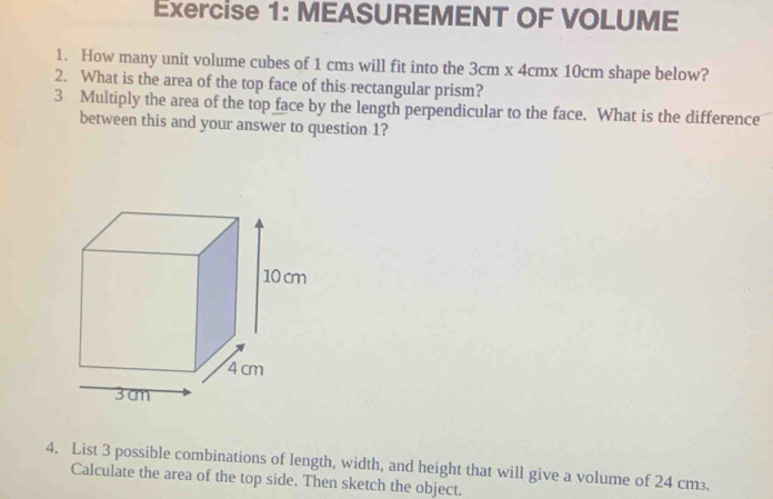 MEASUREMENT OF VOLUME 
1. How many unit volume cubes of 1 cm³ will fit into the 3cm x 4cmx 10cm shape below? 
2. What is the area of the top face of this rectangular prism? 
3 Multiply the area of the top face by the length perpendicular to the face. What is the difference 
between this and your answer to question 1? 
4. List 3 possible combinations of length, width, and height that will give a volume of 24 cm³. 
Calculate the area of the top side. Then sketch the object.