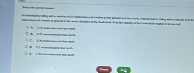 Selecr the cerroct aower
A bunetbad is roiling with a veitecty of 0 6 meternhecond relaive to the ground, and due north. A terme, ball is roiling with a velecty of C. 25
meternceand mastue to ground in the same deection of the bastertball. Fod the velecty of the bankertball mastve to terme ball
A. 0 75 walernchozend dae moth
B. O 25 wetheené due wath
C. 0.25 neterbacond due narth
2. 2.1 muternihecomé due narth
E. 1,25 meterhezend det wuh