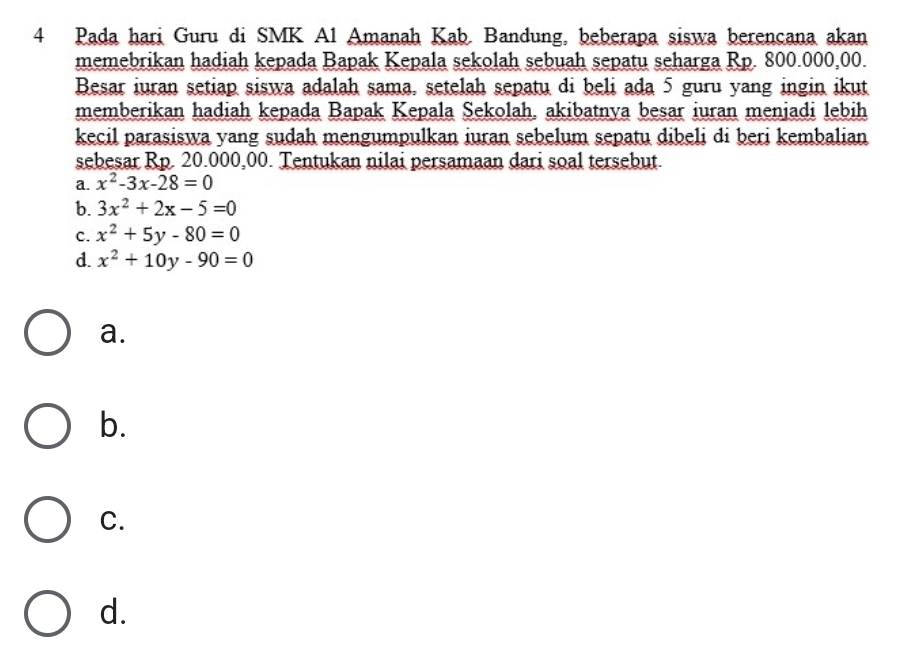 Pada hari Guru di SMK Al Amanah Kab. Bandung, beberapa siswa berencana akan
memebrikan hadiah kepada Bapak Kepala sekolah sebuah sepatu seharga Rp. 800.000,00.
Besar iuran setiap siswa adalah sama, setelah sepatu di beli ada 5 guru yang ingin ikut
memberikan hadiah kepada Bapak Kepala Sekolah, akibatnya besar iuran menjadi lebih
kecil parasiswa yang sudah mengumpulkan iuran sebelum sepatu dibeli di beri kembalian
sebesar Rp. 20.000,00. Tentukan nilai persamaan dari soal tersebut.
a. x^2-3x-28=0
b. 3x^2+2x-5=0
C. x^2+5y-80=0
d. x^2+10y-90=0
a.
b.
C.
d.