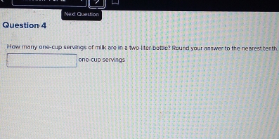 Next Question 
Question 4 
How many one-cup servings of milk are in a two-liter bottle? Round your answer to the nearest tenth. 
one-cup servings