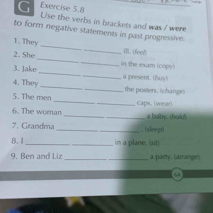 Use the verbs in brackets and was / were 
to form negative statements in past progressive. 
1. They __ill. (feel) 
_ 
2. She __in the exam (copy) 
_ 
3. Jake 
a present. (buy) 
4. They __the posters. (change) 
_ 
5. The men 
_caps. (wear) 
_ 
6. The woman 
_a baby. (hold) 
_ 
7. Grandma 
_. (sleep) 
8.1_ _in a plane. (sit) 
9. Ben and Liz __a party. (arrange) 
64