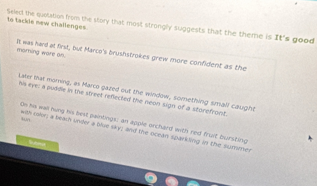 to tackle new challenges.
Select the quotation from the story that most strongly suggests that the theme is It's good
morning wore on.
It was hard at first, but Marco's brushstrokes grew more confident as the
Later that morning, as Marco gazed out the window, something small caught
his eye: a puddle in the street reflected the neon sign of a storefront.
sun.
On his wall hung his best paintings; an apple orchard with red fruit bursting
with color; a beach under a blue sky; and the ocean sparkling in the summer
Submit