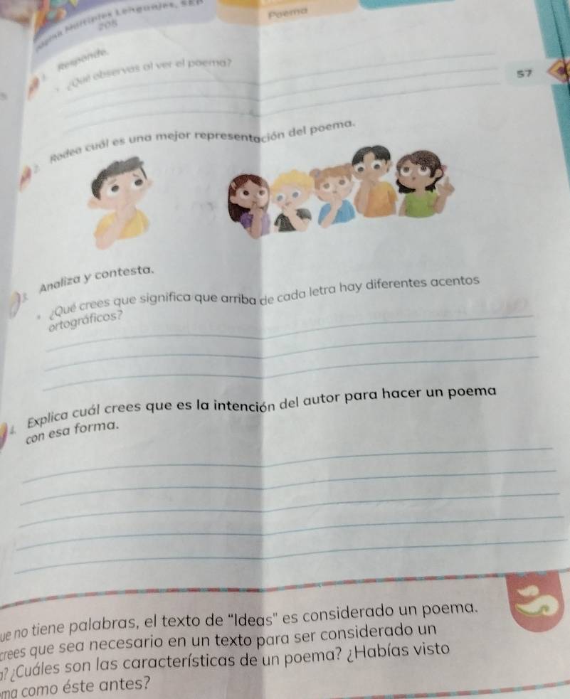 Poema 
208 
_ 
; Responde 
Que observas of ver el poera? 
57 
Rodea cual es una mejor represeción del poema. 
Analiza y contesta. 
_ 
_¿Qué crees que significa que arriba de cada letra hay diferentes acentos ortográficos? 
_ 
4 Explica cuál crees que es la intención del autor para hacer un poema 
_ 
con esa forma. 
_ 
_ 
_ 
_ 
ue no tiene palabras, el texto de “Ideas' es considerado un poema. 
crees que sea necesario en un texto para ser considerado un 
a? ¿Cuáles son las características de un poema? ¿Habías visto 
ma como éste antes?