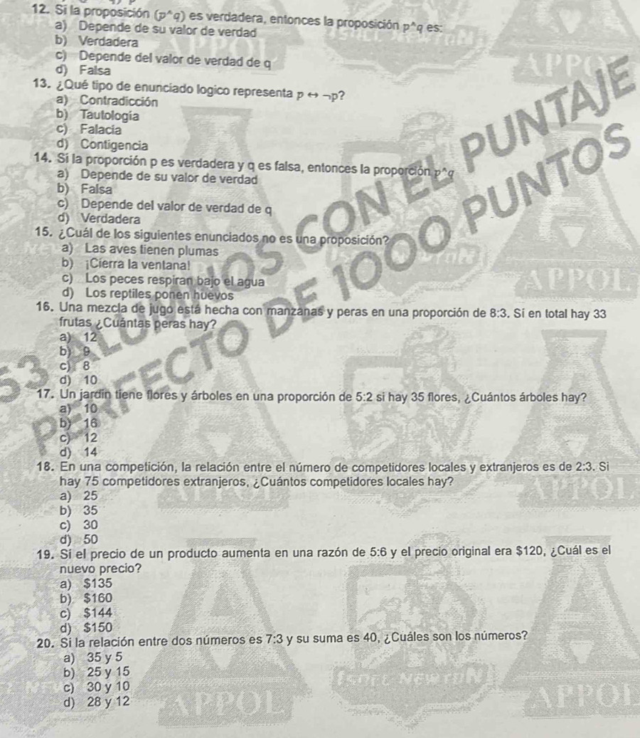 Si la proposición (p^(wedge)q) es verdadera, entonces la proposición p^(wedge)q es:
a) Depende de su valor de verdad
b) Verdadera
c) Depende del valor de verdad de q
d) Falsa
13. ¿Qué tipo de enunciado logico representa prightarrow neg p 2
a) Contradicción
b) Tautologia
c) Falacia
d) Contigencia
UNTAJE
14. Si la proporción p es verdadera y q es falsa, entonces la proporción
a) Depende de su valor de verdad
b) Falsa
NTOS
c) Depende del valor de verdad de q
d) Verdadera
15. ¿Cuál de los siguientes enunciados no es una proposición?
a) Las aves tienen plumas
b) ¡Cierra la ventana!
c) Los peces respiran bajo el agua
d) Los reptiles ponen huevos
16. Una mezcla de jugo está hecha con manzanas y peras en una proporción de 8:3. Sí en total hay 33
frutas ¿Cuántas peras hay?
a) 12
b) 9
c) 8
d) 10
17. Un jardín tiene flores y árboles en una proporción de 5:2 si hay 35 flores, ¿Cuántos árboles hay?
a) 10
b) 16
c) 12
d) 14
18. En una competición, la relación entre el número de competidores locales y extranjeros es de 2:3. Si
hay 75 competidores extranjeros, ¿Cuántos competidores locales hay?
a) 25
b) 35
c) 30
d) 50
19. Si el precio de un producto aumenta en una razón de 5:6 y el precio original era $120, ¿Cuál es el
nuevo precio?
a) $135
b) $160
c) $144
d) $150
20. Si la relación entre dos números es 7:3 y su suma es 40, ¿Cuáles son los números?
a) 35 y 5
b) 25 y 15
c) 30 y 10
d) 28 y 12