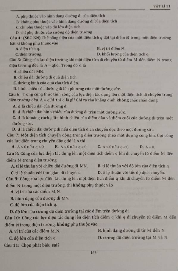 vật lí 11
A. phụ thuộc vào hình dạng đường đi của diện tích
B. không phụ thuộc vào hình dạng đường đi của điện tích
C. chỉ phụ thuộc vào dộ lớn điện tích
D. chỉ phụ thuộc vào cường độ diện trường
Câu 4: (SBT KN) Thế năng diện của một diện tích q dặt tại điểm M trong một diện trường
bất kì không phụ thuộc vào
A. điện tích q. B. vị trí điểm M.
C. diện trường. D. khối lượng của diện tích q.
Câu 5: Công của lực diện trường khi một diện tích di chuyến từ điểm Mỹ dến diểm N trong
điện trường đều là A= qEd . Trong đó d là
A. chiều dài MN.
B. chiều dài đường đi quả diện tích.
C. đường kính của quả cầu tích điện.
D. hình chiêu của đường di lên phương của một đường sức.
Câu 6: Trong công thức tính công của lực điện tác dụng lên một diện tích di chuyến trong
diện trường đều A= qEd thì d là gì? Chỉ ra câu khẳng định không chắc chần đúng.
A. d là chiều dài của đường đi.
B. d là chiều dài hình chiếu của đường đi trên một đường sức.
C. d là khoảng cách giữa hình chiếu của điểm đầu và điểm cuối của dường đi trên một
dường sức.
D. d là chiều dài đường đi nếu điện tích dịch chuyến dọc theo một đường sức.
Câu 7: Một diện tích chuyến động trong diện trường theo một dường cong kín. Gọi công
của lực điện trong chuyến động đó là A thì
A. A>0 nếu q>0. B. A> 0 nếu q<0. C. A>0 nếu q<0</tex> D. A=0
Câu 8: Công của lực điện tác dụng lên một điện tích điểm q khi di chuyến từ điểm M đến
điểm N trong điện trường
A. tỉ lệ thuận với chiều dài đường đi MN. B. tỉ lệ thuận với độ lớn của điện tích q.
C. tỉ lệ thuận với thời gian di chuyển. D. tỉ lệ thuận với tốc độ dịch chuyển.
Câu 9: Công của lực điện tác dụng lên một điện tích điểm q khi di chuyến từ điểm Mỹđến
điểm N trong một điện trường, thì không phụ thuộc vào
A. vị trí của các điểm M, N
B. hình dạng của đường đi MN
C. độ lớn của điện tích q.
D. độ lớn của cường độ điện trường tại các điểm trên đường đi.
Câu 10: Công của lực điện tác dụng lên diện tích điểm q khi q di chuyến từ điểm M dến
điểm N trong diện trường, không phụ thuộc vào
A. vị trí của các điểm M, N B. hình dạng đường đi từ M đến N
C. độ lớn của diện tích q. D. cường độ điện trường tại M và N
Câu 11: Chọn phát biểu sai?
163