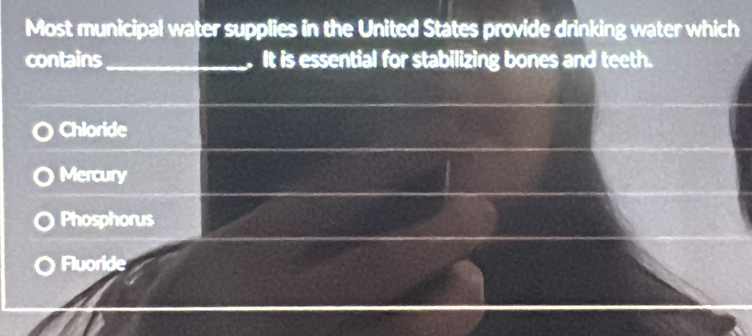 Most municipal water supplies in the United States provide drinking water which
contains _.It is essential for stabilizing bones and teeth.
Chloride
Mercury
Phosphorus
Fluoride