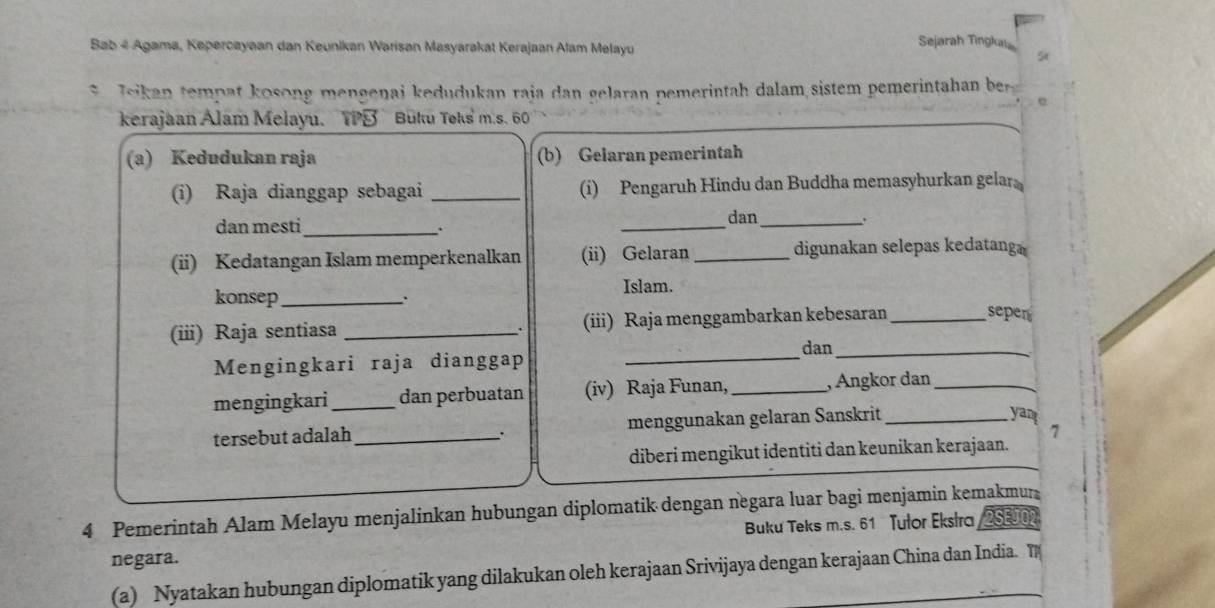 Bab 4 Agama, Kepercayaan dan Keunikan Warisan Masyarakát Kerajaan Alam Melayu 
Sejarah Tingkai
5x
* Jsikan tempat kosong mengenai kedudukan raja dan gelaran pemerintah dalam sistem pemerintahan ber 
kerajaan Alam Melayu. TPB Buku Toks' m.s. 6 
(a) Kedudukan raja (b) Gelaran pemerintah 
(i) Raja dianggap sebagai_ (i) Pengaruh Hindu dan Buddha memasyhurkan gelar 
dan mesti_ _dan_ 
. 
. 
(ii) Kedatangan Islam memperkenalkan (ii) Gelaran _digunakan selepas kedatanga 
konsep_ . Islam. 
(iii) Raja sentiasa _(iii) Raja menggambarkan kebesaran _seper 
dan_ 
Mengingkari raja dianggap_ 
mengingkari _dan perbuatan (iv) Raja Funan, _, Angkor dan_ 
tersebut adalah_ menggunakan gelaran Sanskrit_ 
yan 
7 
diberi mengikut identiti dan keunikan kerajaan. 
4 Pemerintah Alam Melayu menjalinkan hubungan diplomatik dengan negara luar bagi menjamin kemakmur 
negara. Buku Teks m.s. 61 Tulor Ekstra 2SE00
(a) Nyatakan hubungan diplomatik yang dilakukan oleh kerajaan Srivijaya dengan kerajaan China dan India. T