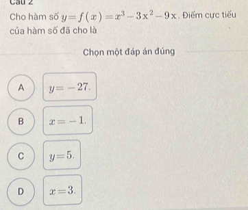 Cau z
Cho hàm số y=f(x)=x^3-3x^2-9x. Điểm cực tiểu
của hàm số đã cho là
Chọn một đáp án đúng
A y=-27.
B x=-1.
C y=5.
D x=3.