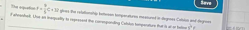 Save 
The equation F= 9/5 C+32 gives the relationship between temperatures measured in degrees Celsius and degrees 
Fahrenheit. Use an inequality to represent the corresponding Celsius temperature that is at or below 5^bF on 4 (0/1)