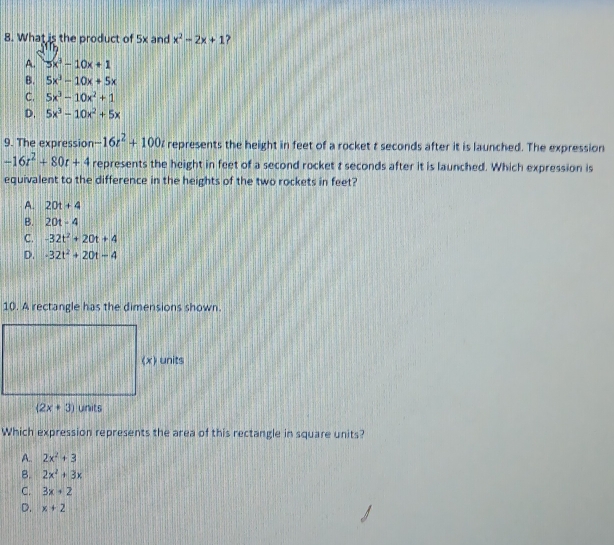 What is the product of 5x and x^2-2x+1
A. 3x^3-10x+1
B. 5x^3-10x+5x
C. 5x^3-10x^2+1
D. 5x^3-10x^2+5x
9. The expression -16t^2+100t represents the height in feet of a rocket t seconds after it is launched. The expression
-16t^2+80t+4 represents the height in feet of a second rocket t seconds after it is launched. Which expression is
equivalent to the difference in the heights of the two rockets in feet?
A. 20t+4
B. 20t-4
C. -32t^2+20t+4
D. -32t^2+20t-4
10. A rectangle has the dimensions shown.
Which expression represents the area of this rectangle in square units?
A.. 2x^2+3
B. 2x^2+3x
C. 3x+2
D. x+2