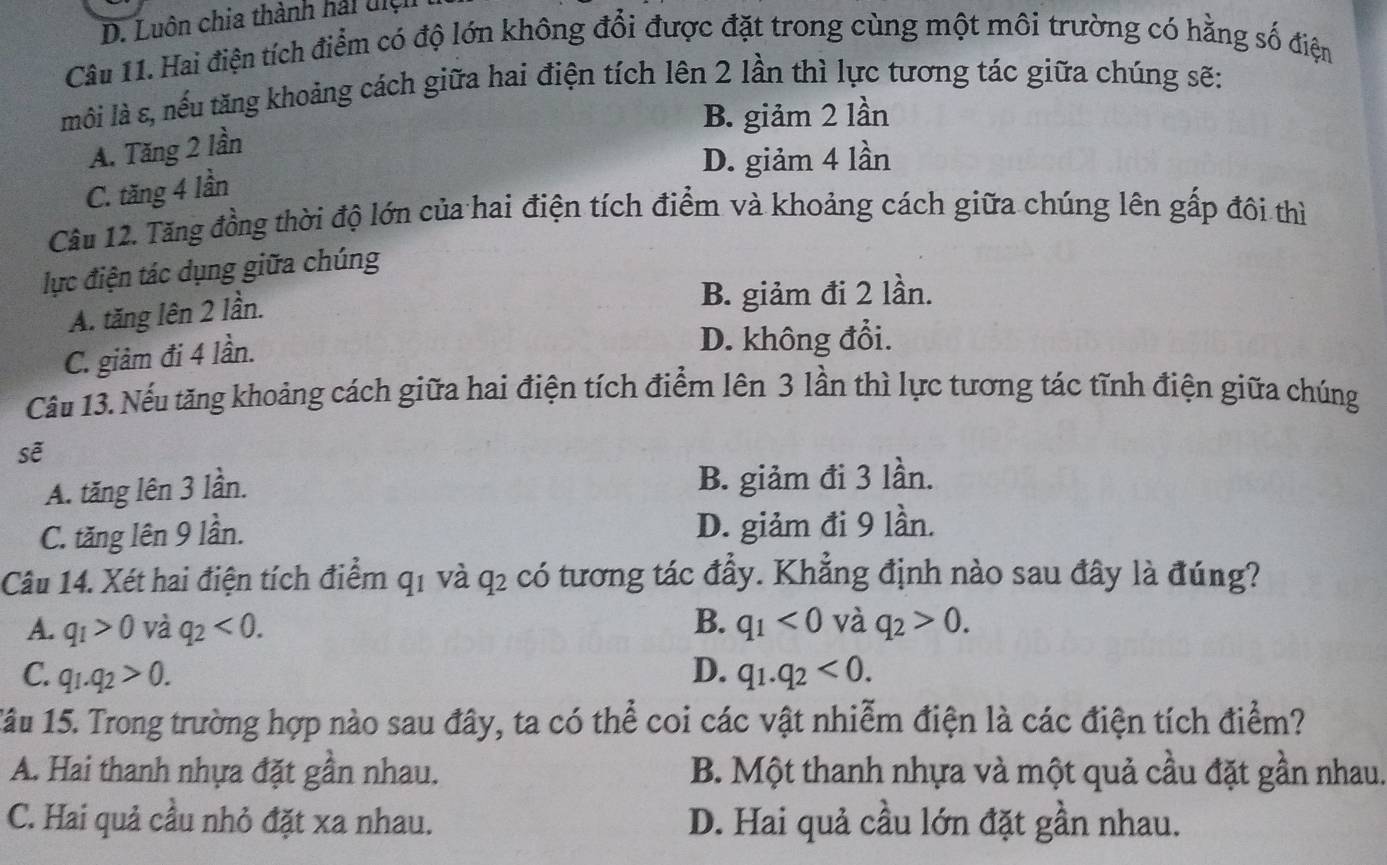 Luôn chia thành hải điệh
Câu 11. Hai điện tích điểm có độ lớn không đổi được đặt trong cùng một môi trường có hằng số điện
môi là s, nếu tăng khoảng cách giữa hai điện tích lên 2 lần thì lực tương tác giữa chúng sẽ:
B. giảm 2 lần
A. Tăng 2 lần
D. giảm 4 lần
C. tăng 4 lần
Câu 12. Tăng đồng thời độ lớn của hai điện tích điểm và khoảng cách giữa chúng lên gấp đôi thì
lực điện tác dụng giữa chúng
A. tăng lên 2 lần.
B. giảm đi 2 lần.
C. giảm đi 4 lần.
D. không đổi.
Câầu 13. Nếu tăng khoảng cách giữa hai điện tích điểm lên 3 lần thì lực tương tác tĩnh điện giữa chúng
sẽ
A. tăng lên 3 lần. B. giảm đi 3 lần.
C. tăng lên 9 lần. D. giảm đi 9 lần.
Câu 14. Xét hai điện tích điểm q1 và q2 có tương tác đầy. Khẳng định nào sau đây là đúng?
A. q_1>0 và q_2<0</tex>. B. q_1<0</tex> và q_2>0.
C. q_1.q_2>0. D. q_1.q_2<0</tex>. 
1âu 15. Trong trường hợp nào sau đây, ta có thể coi các vật nhiễm điện là các điện tích điểm?
A. Hai thanh nhựa đặt gần nhau. B. Một thanh nhựa và một quả cầu đặt gần nhau.
C. Hai quả cầu nhỏ đặt xa nhau. D. Hai quả cầu lớn đặt gần nhau.