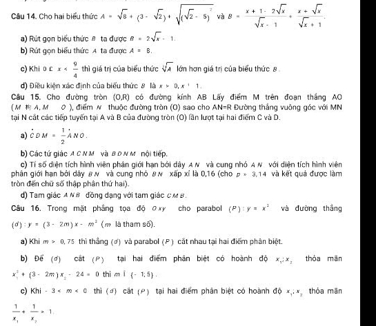 Cho hai biểu thức A=sqrt(8)+(3-sqrt(2))+sqrt((sqrt 2)-5)^2 và B= (x+1-2sqrt(x))/sqrt(x)-1 + (x+sqrt(x))/sqrt(x)+1 .
a) Rút gọn biểu thức θ ta được B=2sqrt(x)-1.
b) Rút gọn biểu thức A ta được A=B.
c) Khi D £ x thì giá trị của biểu thức sqrt[3](A) lớn hơn giá trị của biểu thức 8
d) Điều kiện xác định của biểu thức 8 là x>0,x+1.
Câu 15. Cho đường tròn (O,R) có đường kính AB Lấy điểm M trên đoạn thắng AO
( M  A, M 0 ), điểm N thuộc đường tròn (O) sao cho AN=R Đường thắng vuông gác với MN
tại N cắt các tiếp tuyến tại A và B của đường tròn (O) lần lượt tại hai điểm C và D.
a) dot CDM= 1/2 ANO.
b) Các tứ giác A C N M và B D N M nội tiếp.
c) Tí số diện tích hình viên phân giới hạn bởi dây AN và cung nhỏ A N với diện tích hình viên
phân giới hạn bởi dây B N và cung nhỏ B N xipxi là 0,16 (cho p=3.14 và kết quả được làm
tròn đến chữ số thập phân thứ hai)
d) Tam giác AN B đồng dạng với tam giác C M B .
Câu 16. Trong mặt phầng tọa độ ợxy cho parabol (P):y=x^2 và đường thắng
(0) y=(3-2m)x-m^2 (m là tham số),
a) Khi m>0,75 thì thẳng (ợ) và parabol (P) cắt nhau tại hai điểm phân biệt.
b) Để (đ) cật (P) tại hai điểm phân biệt có hoành độ x_1:x_2 thóa mān
x^2+(3-2m)x_2-24=0 thi mwidehat I -1,5 .
c) Khi-3 thì (#) cắt (ρ) tại hai điểm phản biệt có hoành dhat Qx_1:x_2 thỏa mān
frac 1x_1+frac 1x_2>1