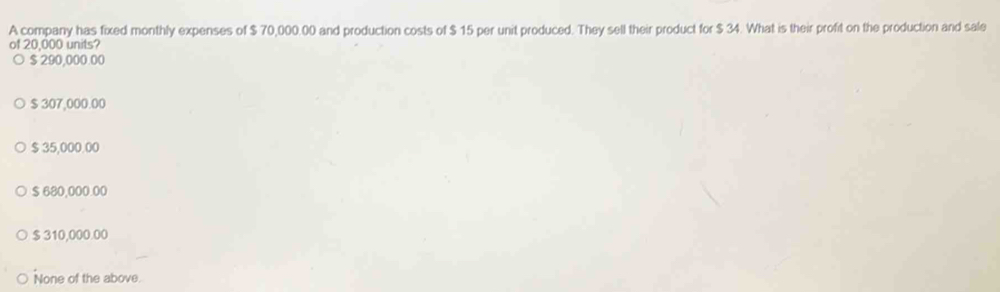 A company has fixed monthly expenses of $ 70,000.00 and production costs of $ 15 per unit produced. They sell their product for $ 34. What is their profit on the production and sale
of 20,000 units?
$ 290,000.00
$ 307,000.00
$ 35,000.00
$ 680,000.00
$ 310,000.00
None of the above.