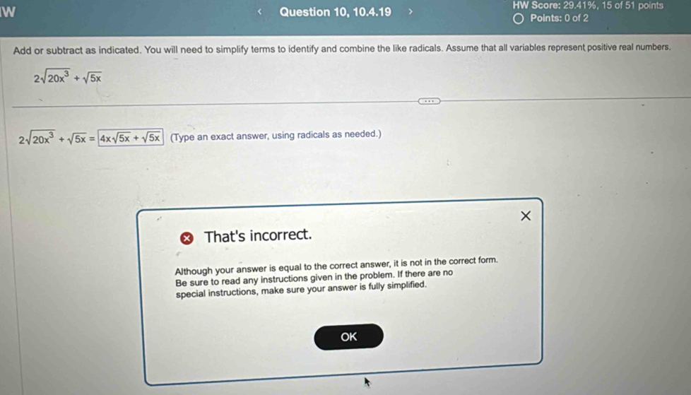 Question 10, 10.4.19 HW Score: 29.41%, 15 of 51 points 
Points: 0 of 2 
Add or subtract as indicated. You will need to simplify terms to identify and combine the like radicals. Assume that all variables represent positive real numbers.
2sqrt(20x^3)+sqrt(5x)
2sqrt(20x^3)+sqrt(5x)=4xsqrt(5x)+sqrt(5x) (Type an exact answer, using radicals as needed.) 
× 
That's incorrect. 
Although your answer is equal to the correct answer, it is not in the correct form. 
Be sure to read any instructions given in the problem. If there are no 
special instructions, make sure your answer is fully simplified. 
OK